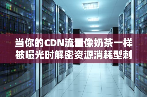 当你的CDN流量像奶茶一样被嘬光时解密资源消耗型刺客的5种作案姿势