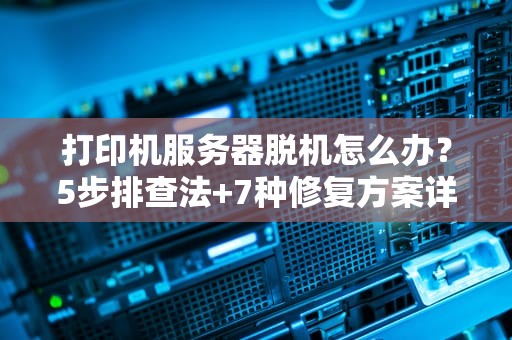 打印机服务器脱机怎么办？5步排查法+7种修复方案详解