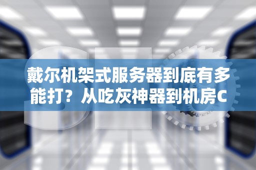戴尔机架式服务器到底有多能打？从吃灰神器到机房C位的硬核逆袭