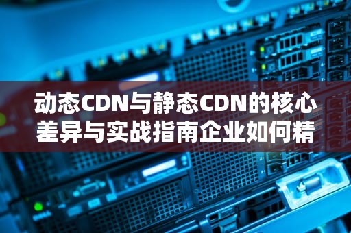 动态CDN与静态CDN的核心差异与实战指南企业如何精准匹配业务需求？