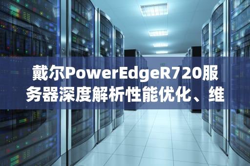 戴尔PowerEdgeR720服务器深度解析性能优化、维护指南与实战应用