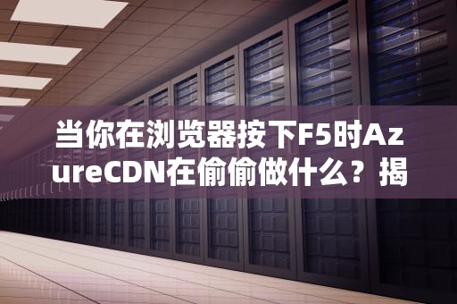 当你在浏览器按下F5时AzureCDN在偷偷做什么？揭秘全球加速背后的外卖分店哲学