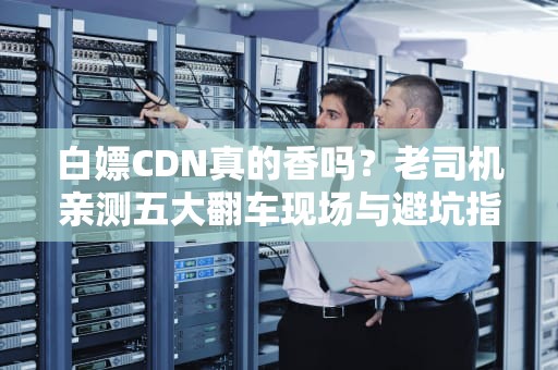 白嫖CDN真的香吗？老司机亲测五大翻车现场与避坑指南