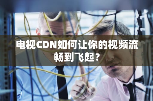 电视CDN如何让你的视频流畅到飞起？