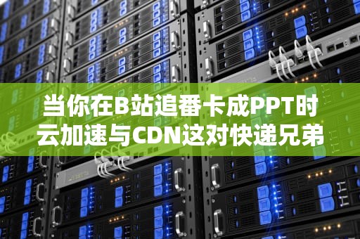 当你在B站追番卡成PPT时云加速与CDN这对快递兄弟在搞什么飞机？