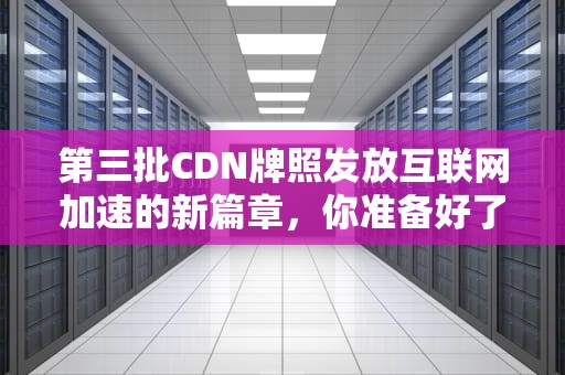 第三批CDN牌照发放互联网加速的新篇章，你准备好了吗？