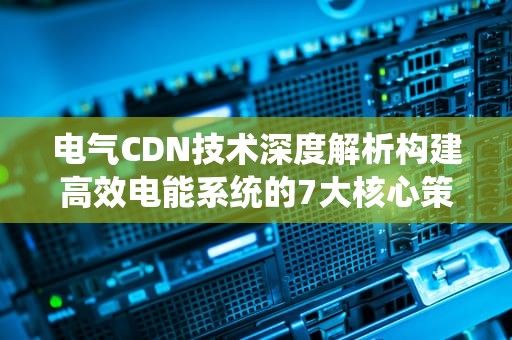 电气CDN技术深度解析构建高效电能系统的7大核心策略