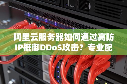 阿里云服务器如何通过高防IP抵御DDoS攻击？专业配置指南与方案对比