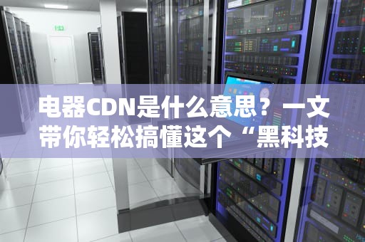 电器CDN是什么意思？一文带你轻松搞懂这个“黑科技”