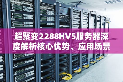 超聚变2288HV5服务器深度解析核心优势、应用场景与选型指南