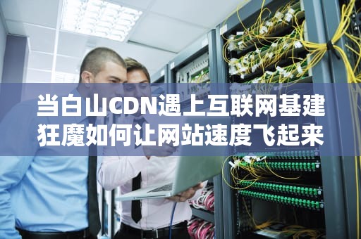 当白山CDN遇上互联网基建狂魔如何让网站速度飞起来？看完这篇你就懂了！