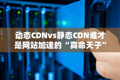 动态CDNvs静态CDN谁才是网站加速的“真命天子”？