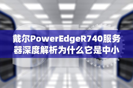 戴尔PowerEdgeR740服务器深度解析为什么它是中小企业数据中心的扛把子？