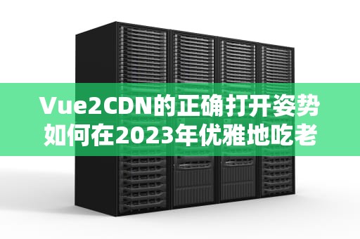 Vue2CDN的正确打开姿势如何在2023年优雅地吃老本？