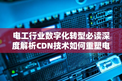 电工行业数字化转型必读深度解析CDN技术如何重塑电力服务生态