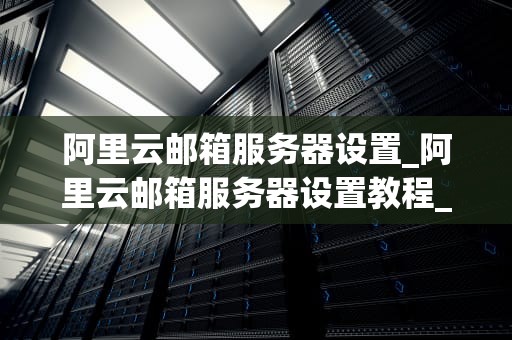 阿里云邮箱服务器设置_阿里云邮箱服务器设置教程_阿里云邮箱服务器设置详解