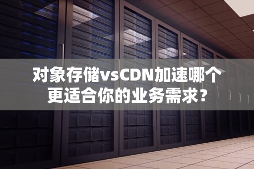 对象存储vsCDN加速哪个更适合你的业务需求？