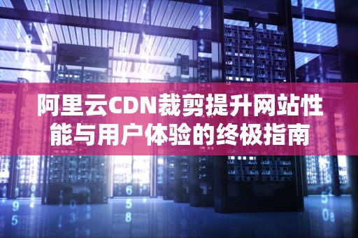 阿里云CDN裁剪提升网站性能与用户体验的终极指南