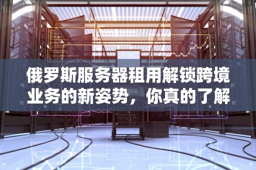俄罗斯服务器租用解锁跨境业务的新姿势，你真的了解吗？