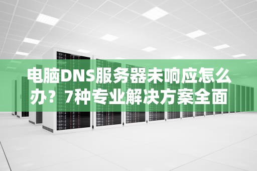 电脑DNS服务器未响应怎么办？7种专业解决方案全面解析