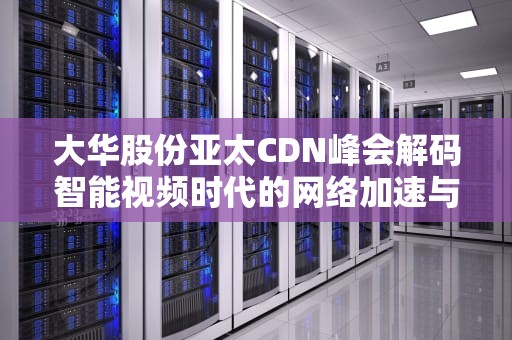 大华股份亚太CDN峰会解码智能视频时代的网络加速与安全实践
