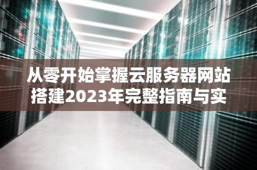 从零开始掌握云服务器网站搭建2023年完整指南与实战技巧