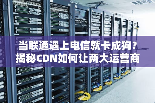 当联通遇上电信就卡成狗？揭秘CDN如何让两大运营商握手言和