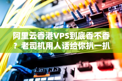 阿里云香港VPS到底香不香？老司机用人话给你扒一扒真相！