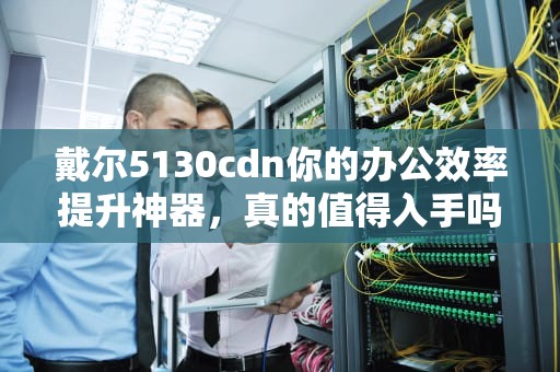 戴尔5130cdn你的办公效率提升神器，真的值得入手吗？