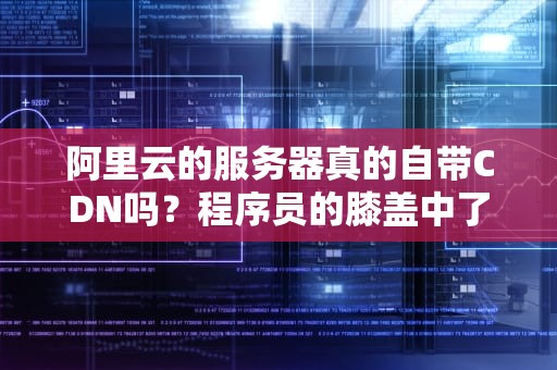 阿里云的服务器真的自带CDN吗？程序员的膝盖中了一箭！