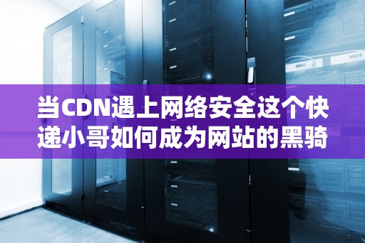 当CDN遇上网络安全这个快递小哥如何成为网站的黑骑士？