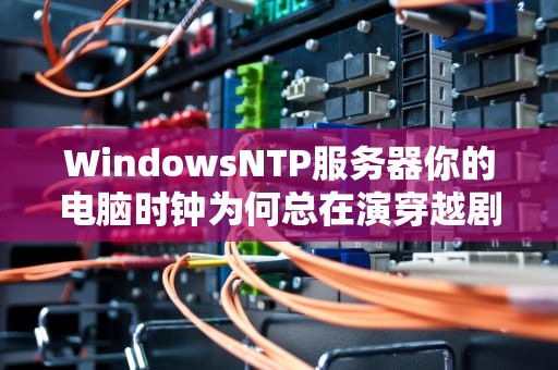 WindowsNTP服务器你的电脑时钟为何总在演穿越剧？（附保姆级调试指南）