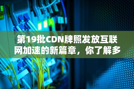 第19批CDN牌照发放互联网加速的新篇章，你了解多少？