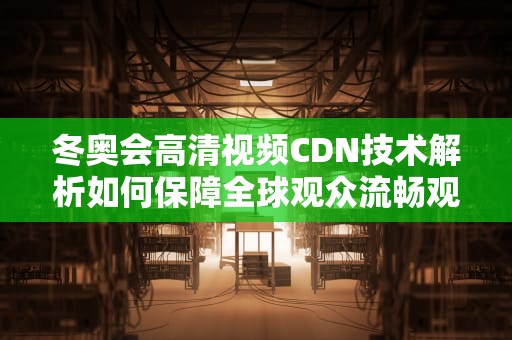 冬奥会高清视频CDN技术解析如何保障全球观众流畅观赛？