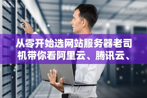 从零开始选网站服务器老司机带你看阿里云、腾讯云、AWS谁是真香王？