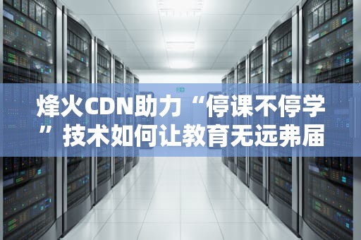 烽火CDN助力“停课不停学”技术如何让教育无远弗届？