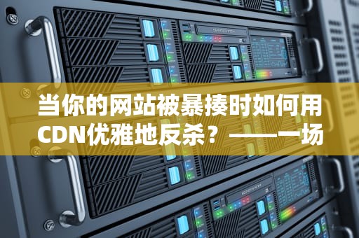 当你的网站被暴揍时如何用CDN优雅地反杀？——一场关于流量攻防的硬核科普