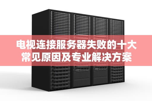 电视连接服务器失败的十大常见原因及专业解决方案