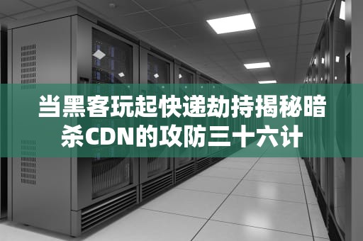 当黑客玩起快递劫持揭秘暗杀CDN的攻防三十六计