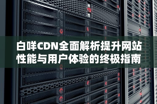 白咩CDN全面解析提升网站性能与用户体验的终极指南