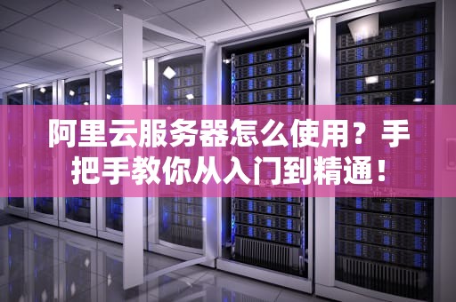 阿里云服务器怎么使用？手把手教你从入门到精通！