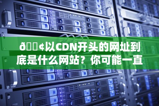 📢以CDN开头的网址到底是什么网站？你可能一直误解了它的真实身份！