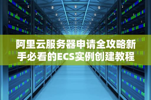 阿里云服务器申请全攻略新手必看的ECS实例创建教程