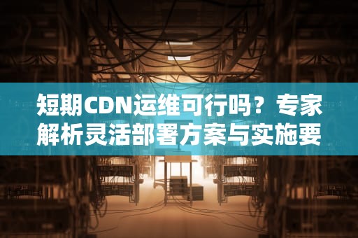 短期CDN运维可行吗？专家解析灵活部署方案与实施要点