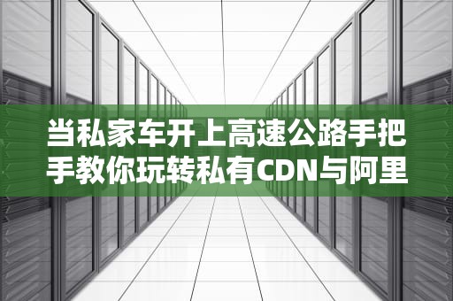 当私家车开上高速公路手把手教你玩转私有CDN与阿里云CDN对接指南