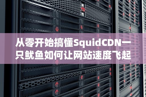 从零开始搞懂SquidCDN一只鱿鱼如何让网站速度飞起来？