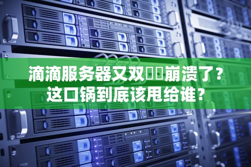 滴滴服务器又双叒叕崩溃了？这口锅到底该甩给谁？