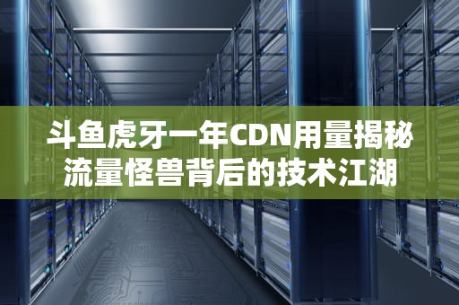 斗鱼虎牙一年CDN用量揭秘流量怪兽背后的技术江湖