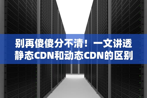 别再傻傻分不清！一文讲透静态CDN和动态CDN的区别（附实战避坑指南）