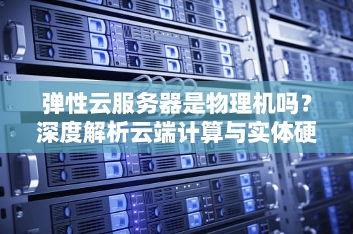 弹性云服务器是物理机吗？深度解析云端计算与实体硬件的本质差异